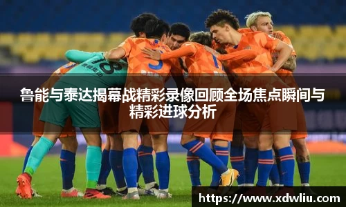 鲁能与泰达揭幕战精彩录像回顾全场焦点瞬间与精彩进球分析