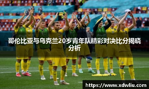 哥伦比亚与乌克兰20岁青年队精彩对决比分揭晓分析